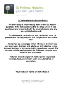 St Helena Hospice Refund Policy We are happy to refund faulty items within 30 days of purchase if the item is returned to the shop where it was purchased and presented with the original receipt and any tags or labels att
