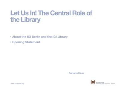Let Us In! The Central Role of the Library •  About the ICI Berlin and the ICI Library •  Opening Statement  Corinna Haas