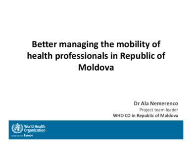 Better managing the mobility of health professionals in Republic of Moldova Dr Ala Nemerenco Project team leader