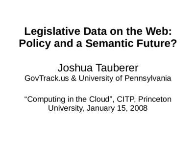 Legislative Data on the Web: Policy and a Semantic Future? Joshua Tauberer GovTrack.us & University of Pennsylvania “Computing in the Cloud”, CITP, Princeton University, January 15, 2008