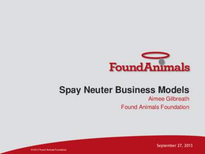 Spay Neuter Business Models Aimee Gilbreath Found Animals Foundation September 27, 2013 © 2013 Found Animals Foundation