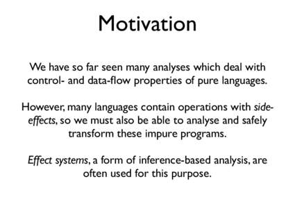 Motivation We have so far seen many analyses which deal with control- and data-flow properties of pure languages. However, many languages contain operations with sideeffects, so we must also be able to analyse and safely