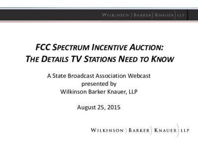 FCC SPECTRUM INCENTIVE AUCTION: THE DETAILS TV STATIONS NEED TO KNOW A State Broadcast Association Webcast presented by Wilkinson Barker Knauer, LLP August 25, 2015