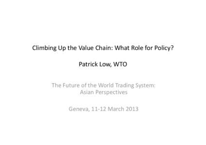 Climbing Up the Value Chain: What Role for Policy? Patrick Low, WTO The Future of the World Trading System: Asian Perspectives Geneva, 11-12 March 2013