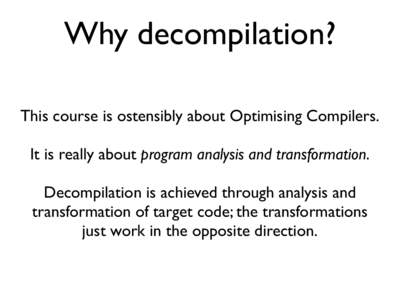 Why decompilation? This course is ostensibly about Optimising Compilers. It is really about program analysis and transformation. Decompilation is achieved through analysis and transformation of target code; the transform