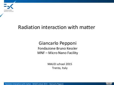 Radiation interaction with matter Giancarlo Pepponi Fondazione Bruno Kessler MNF – Micro Nano Facility MAUD school 2015 Trento, Italy