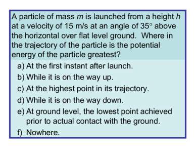A particle of mass m is launched from a height h at a velocity of 15 m/s at an angle of 35° above the horizontal over flat level ground. Where in the trajectory of the particle is the potential energy of the particle gr
