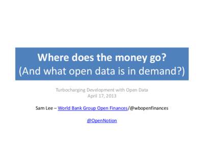 Where does the money go? (And what open data is in demand?) Turbocharging Development with Open Data April 17, 2013 Sam Lee – World Bank Group Open Finances/@wbopenfinances @OpenNotion