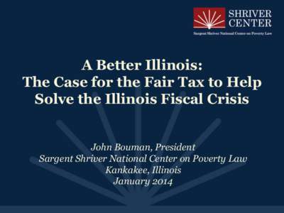A Better Illinois: The Case for the Fair Tax to Help Solve the Illinois Fiscal Crisis John Bouman, President Sargent Shriver National Center on Poverty Law Kankakee, Illinois