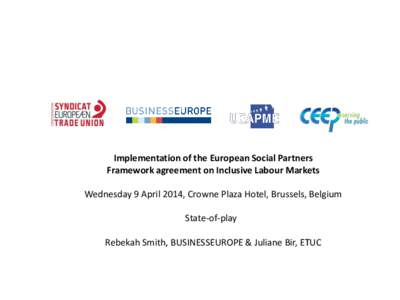 Implementation of the European Social Partners Framework agreement on Inclusive Labour Markets Wednesday 9 April 2014, Crowne Plaza Hotel, Brussels, Belgium State-of-play Rebekah Smith, BUSINESSEUROPE & Juliane Bir, ETUC