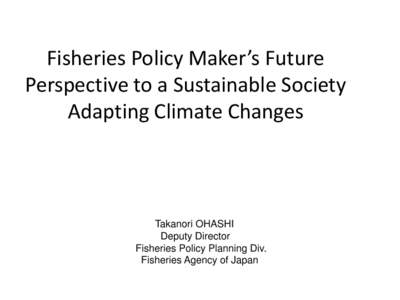 Fisheries Policy Maker’s Future Perspective to a Sustainable Society Adapting Climate Changes Takanori OHASHI Deputy Director