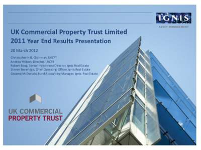 UK Commercial Property Trust Limited 2011 Year End Results Presentation 20 March 2012 Christopher Hill, Chairman, UKCPT Andrew Wilson, Director, UKCPT Robert Boag, Senior Investment Director, Ignis Real Estate