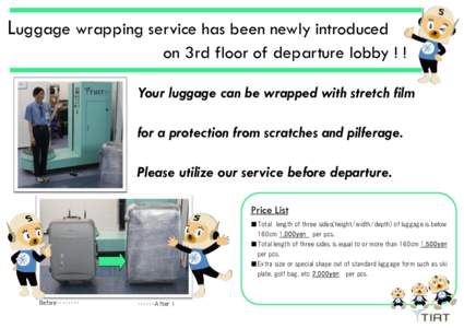 Luggage wrapping service has been newly introduced on 3rd floor of departure lobby ! ! Your luggage can be wrapped with stretch film for a protection from scratches and pilferage. Please utilize our service before depart