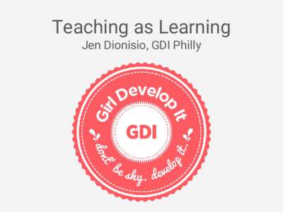 Teaching as Learning Jen Dionisio, GDI Philly Teaching As Learning How teaching can benefit you in unexpected and rewarding ways, allowing you to: