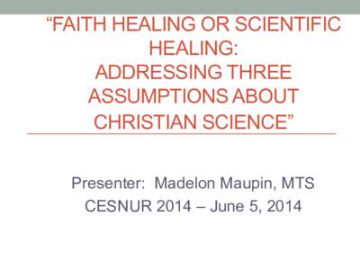 “FAITH HEALING OR SCIENTIFIC HEALING: ADDRESSING THREE ASSUMPTIONS ABOUT CHRISTIAN SCIENCE” Presenter: Madelon Maupin, MTS