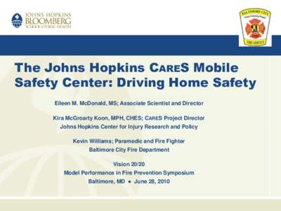 The Johns Hopkins CARES Mobile Safety Center: Driving Home Safety Eileen M. McDonald, MS; Associate Scientist and Director Kira McGroarty Koon, MPH, CHES; CARES Project Director Johns Hopkins Center for Injury Research a