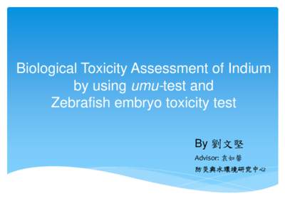 Biological Toxicity Assessment of Indium by using umu-test and Zebrafish embryo toxicity test By 劉文堅 Advisor: 袁如馨 防災與水環境研究中心