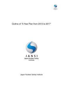 Outline of “5-Year Plan from 2013 to 2017”  Japan Nuclear Safety Institute Preface: Issuing Japan Nuclear Safety Institute 5-Year Plan About a year has passed since I mentioned “shin (mind),” “gi (skills)” a