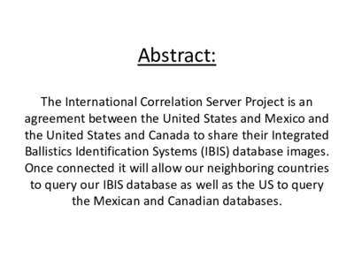 Abstract: The International Correlation Server Project is an agreement between the United States and Mexico and the United States and Canada to share their Integrated Ballistics Identification Systems (IBIS) database ima