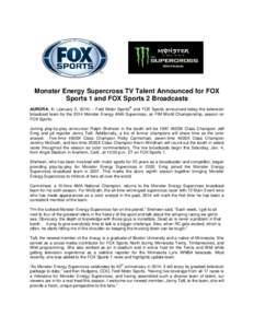 Monster Energy Supercross TV Talent Announced for FOX Sports 1 and FOX Sports 2 Broadcasts ® AURORA, Ill. (January 2, 2014) – Feld Motor Sports and FOX Sports announced today the television broadcast team for the 2014