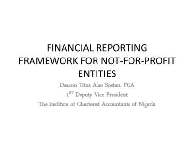 FINANCIAL REPORTING FRAMEWORK FOR NOT-FOR-PROFIT ENTITIES Deacon Titus Alao Soetan, FCA 1ST Deputy Vice President The Institute of Chartered Accountants of Nigeria