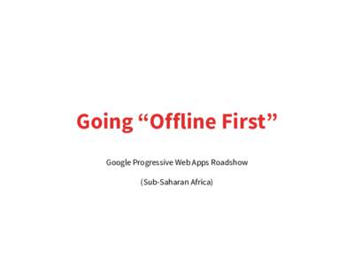 Going “Offline First” Google Progressive Web Apps Roadshow (Sub-Saharan Africa) •