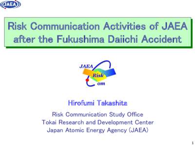 Risk Communication Activities of JAEA after the Fukushima Daiichi Accident Hirofumi Takashita Risk Communication Study Office Tokai Research and Development Center