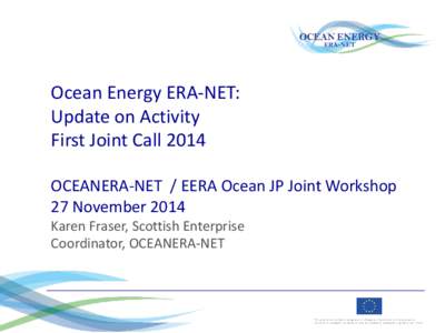 Ocean Energy ERA-NET: Update on Activity First Joint Call 2014 OCEANERA-NET / EERA Ocean JP Joint Workshop 27 November 2014 Karen Fraser, Scottish Enterprise
