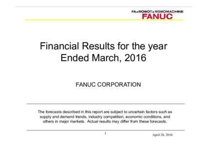 Financial Results for the year Ended March, 2016 FANUC CORPORATION The forecasts described in this report are subject to uncertain factors such as supply and demand trends, industry competition, economic conditions, and