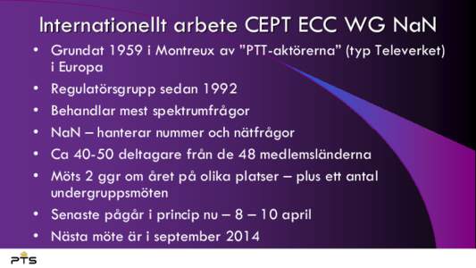 Internationellt arbete CEPT ECC WG NaN • Grundat 1959 i Montreux av ”PTT-aktörerna” (typ Televerket) i Europa • Regulatörsgrupp sedan 1992 • Behandlar mest spektrumfrågor • NaN – hanterar nummer och nät