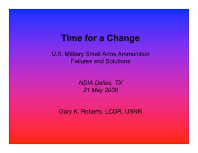 Time for a Change U.S. Military Small Arms Ammunition Failures and Solutions NDIA Dallas, TX 21 May 2008 Gary K. Roberts, LCDR, USNR