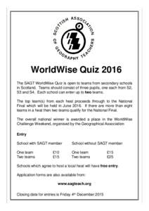 WorldWise Quiz 2016 The SAGT WorldWise Quiz is open to teams from secondary schools in Scotland. Teams should consist of three pupils, one each from S2, S3 and S4. Each school can enter up to two teams. The top team(s) f