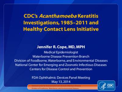 CDC’s Acanthamoeba Keratitis Investigations, 1985–2011 and Healthy Contact Lens Initiative Jennifer R. Cope, MD, MPH Medical Epidemiologist Waterborne Disease Prevention Branch