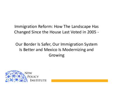 Immigration Reform: How The Landscape Has Changed Since the House Last Voted in 2005 Our Border Is Safer, Our Immigration System Is Better and Mexico Is Modernizing and Growing  The Border Is Safer