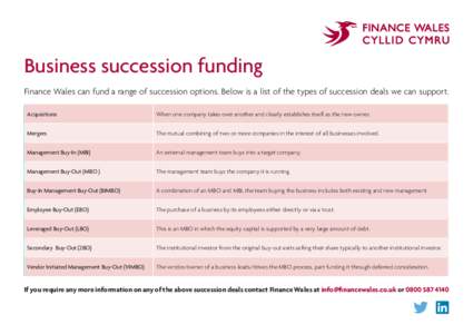 Business succession funding Finance Wales can fund a range of succession options. Below is a list of the types of succession deals we can support. Acquisitions When one company takes over another and clearly establishes 