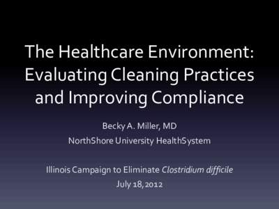 The Healthcare Environment: Evaluating Cleaning Practices and Improving Compliance Becky A. Miller, MD NorthShore University HealthSystem Illinois Campaign to Eliminate Clostridium difficile