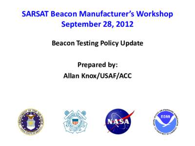 SARSAT Beacon Manufacturer’s Workshop September 28, 2012 Beacon Testing Policy Update Prepared by: Allan Knox/USAF/ACC