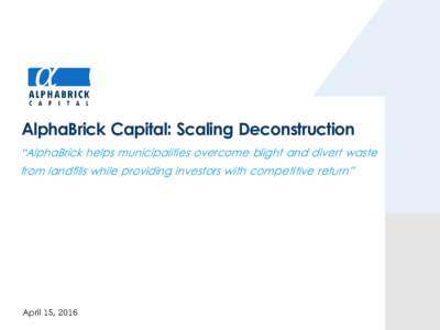 AlphaBrick Capital: Scaling Deconstruction “AlphaBrick helps municipalities overcome blight and divert waste from landfills while providing investors with competitive return” April 15, 2016