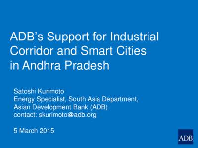 ADB’s Support for Industrial Corridor and Smart Cities in Andhra Pradesh Satoshi Kurimoto Energy Specialist, South Asia Department, Asian Development Bank (ADB)