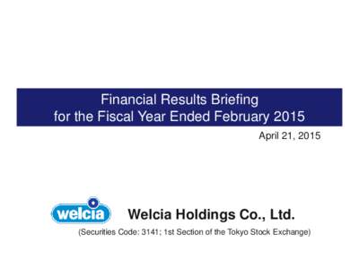 Financial Results Briefing for the Fiscal Year Ended February 2015 April 21, 2015 Welcia Holdings Co., Ltd. (Securities Code: 3141; 1st Section of the Tokyo Stock Exchange)