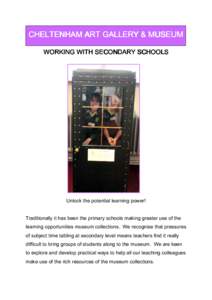 CHELTENHAM ART GALLERY & MUSEUM WORKING WITH SECONDARY SCHOOLS Unlock the potential learning power! Traditionally it has been the primary schools making greater use of the learning opportunities museum collections. We re