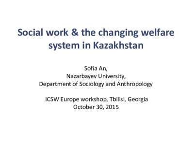 Social work & the changing welfare system in Kazakhstan Sofia An, Nazarbayev University, Department of Sociology and Anthropology ICSW Europe workshop, Tbilisi, Georgia