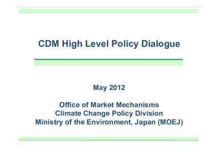 CDM High Level Policy Dialogue  May 2012 Office of Market Mechanisms Climate Change Policy Division Ministry of the Environment, Japan (MOEJ)