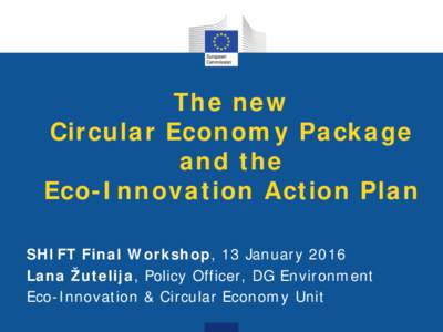 The new Circular Economy Package and the Eco-Innovation Action Plan SHIFT Final Workshop, 13 January 2016 Lana Žutelija, Policy Officer, DG Environment