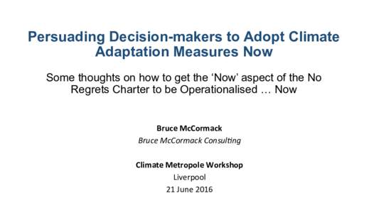 Persuading Decision-makers to Adopt Climate Adaptation Measures Now Some thoughts on how to get the ‘Now’ aspect of the No Regrets Charter to be Operationalised … Now Bruce	
  McCormack	
  	
   Bruce	
  McCorma
