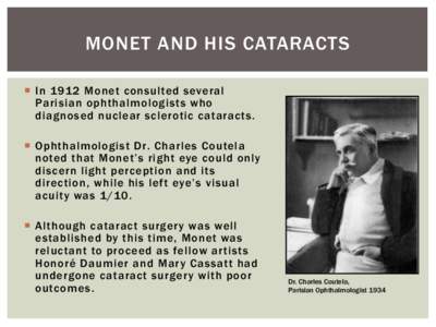MONET AND HIS CATARACTS ¡  In 1912 Monet consulted several Parisian ophthalmologists who diagnosed nuclear sclerotic cataracts. ¡  Ophthalmologist Dr. Charles Coutela noted that Monet’s right eye could only