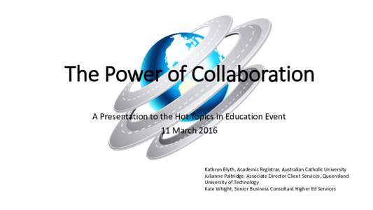 The Power of Collaboration A Presentation to the Hot Topics in Education Event 11 March 2016 Kathryn Blyth, Academic Registrar, Australian Catholic University Julianne Paltridge, Associate Director Client Services, Queen