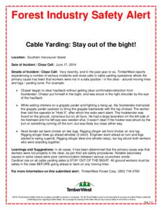 Forest Industry Safety Alert Cable Yarding: Stay out of the bight! Location: Southern Vancouver Island Date of Incident / Close Call: June 17, 2014 Details of Incident / Close Call: Very recently, and in the past year or