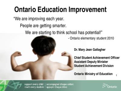 Ontario Education Improvement “We are improving each year. People are getting smarter. We are starting to think school has potential!” - Ontario elementary student 2010 Dr. Mary Jean Gallagher