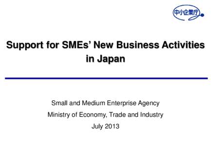 Support for SMEs’ New Business Activities in Japan Small and Medium Enterprise Agency Ministry of Economy, Trade and Industry July 2013